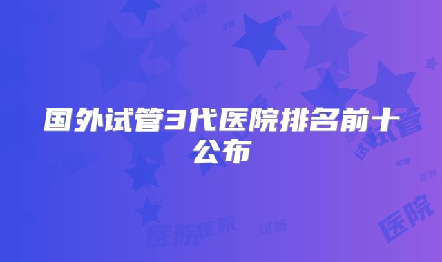 国外试管3代医院排名前十公布