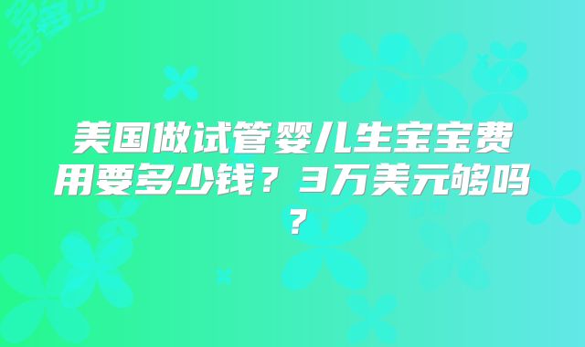 美国做试管婴儿生宝宝费用要多少钱？3万美元够吗？