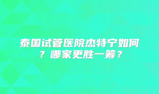 泰国试管医院杰特宁如何？哪家更胜一筹？