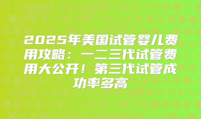 2025年美国试管婴儿费用攻略：一二三代试管费用大公开！第三代试管成功率多高