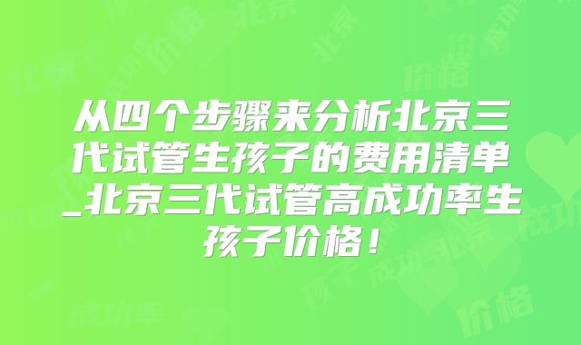 从四个步骤来分析北京三代试管生孩子的费用清单_北京三代试管高成功率生孩子价格！