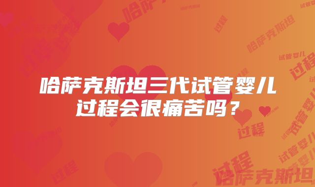哈萨克斯坦三代试管婴儿过程会很痛苦吗？