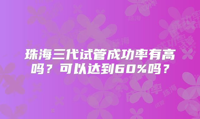 珠海三代试管成功率有高吗？可以达到60%吗？