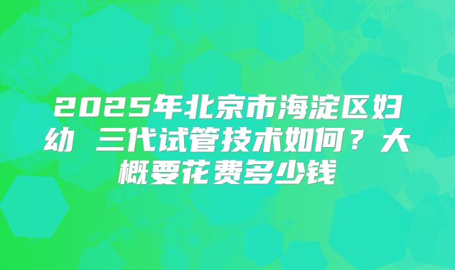 2025年北京市海淀区妇幼 三代试管技术如何？大概要花费多少钱