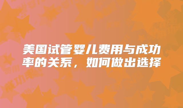 美国试管婴儿费用与成功率的关系，如何做出选择