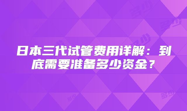 日本三代试管费用详解:到底需要准备多少资金?