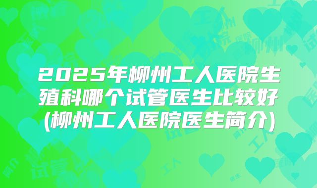 2025年柳州工人医院生殖科哪个试管医生比较好(柳州工人医院医生简介)