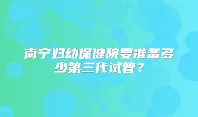 南宁妇幼保健院要准备多少第三代试管？