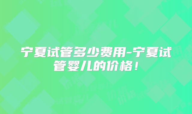 宁夏试管多少费用-宁夏试管婴儿的价格！