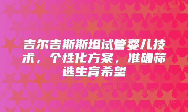 吉尔吉斯斯坦试管婴儿技术,个性化方案,准确筛选生育希望
