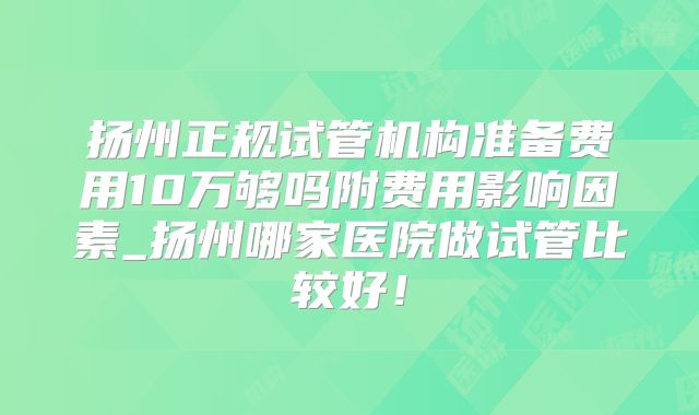 扬州正规试管机构准备费用10万够吗附费用影响因素_扬州哪家医院做试管比较好！