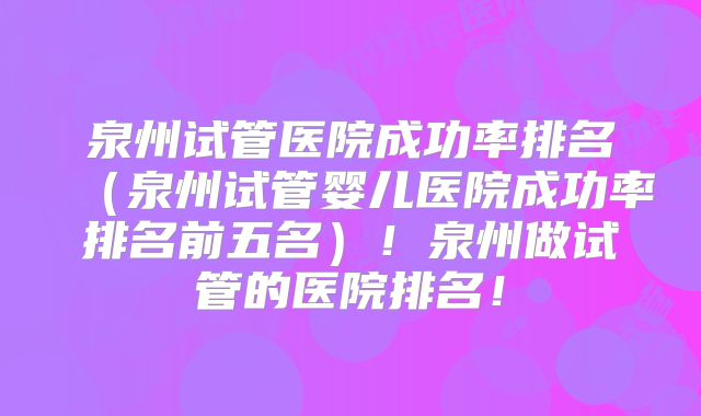 泉州试管医院成功率排名（泉州试管婴儿医院成功率排名前五名）！泉州做试管的医院排名！
