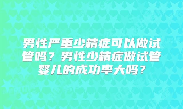 男性严重少精症可以做试管吗？男性少精症做试管婴儿的成功率大吗？