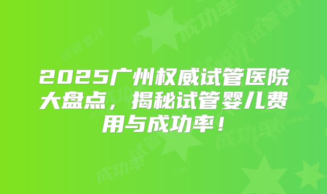 2025广州权威试管医院大盘点，揭秘试管婴儿费用与成功率！