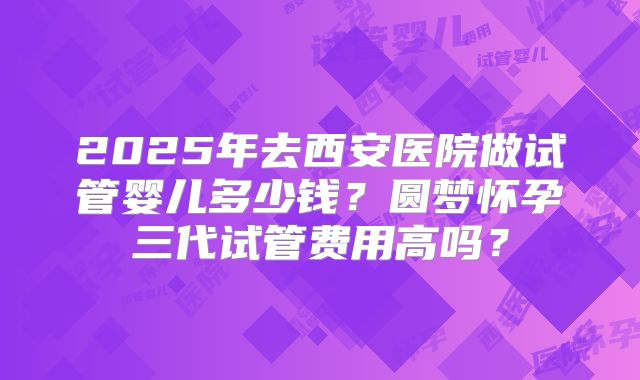 2025年去西安医院做试管婴儿多少钱？圆梦怀孕三代试管费用高吗？