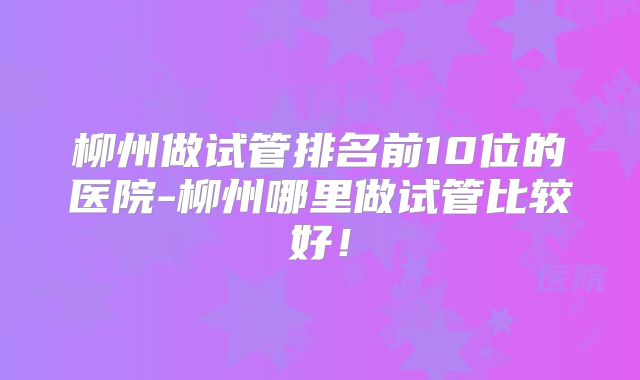 柳州做试管排名前10位的医院-柳州哪里做试管比较好！