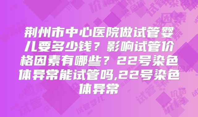荆州市中心医院做试管婴儿要多少钱？影响试管价格因素有哪些？22号染色体异常能试管吗,22号染色体异常