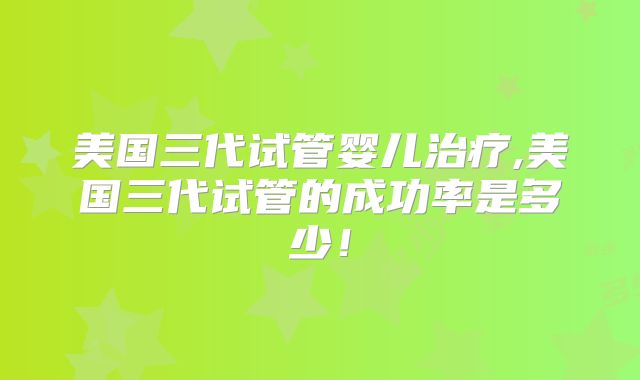 美国三代试管婴儿治疗,美国三代试管的成功率是多少！