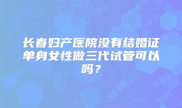 长春妇产医院没有结婚证单身女性做三代试管可以吗？