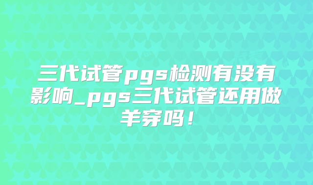 三代试管pgs检测有没有影响_pgs三代试管还用做羊穿吗！