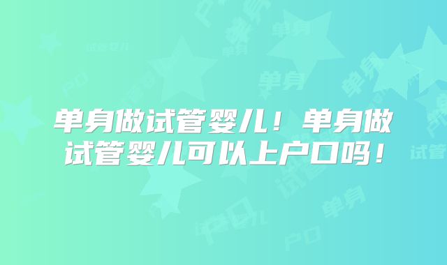 单身做试管婴儿！单身做试管婴儿可以上户口吗！