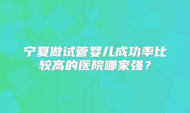 宁夏做试管婴儿成功率比较高的医院哪家强？
