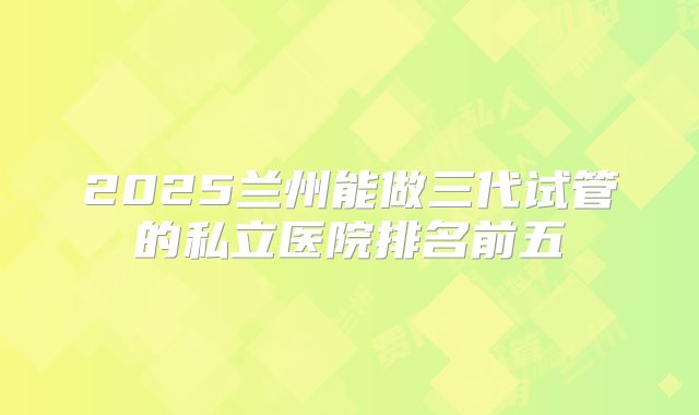 2025兰州能做三代试管的私立医院排名前五