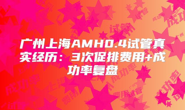 广州上海AMH0.4试管真实经历：3次促排费用+成功率复盘
