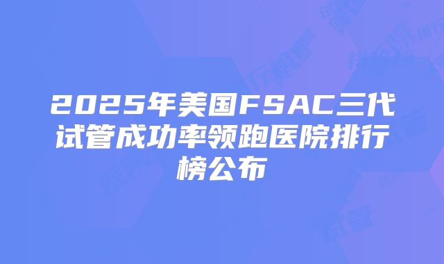 2025年美国FSAC三代试管成功率领跑医院排行榜公布