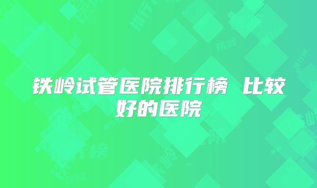 铁岭试管医院排行榜 比较好的医院