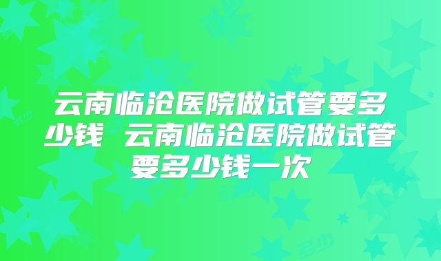云南临沧医院做试管要多少钱 云南临沧医院做试管要多少钱一次
