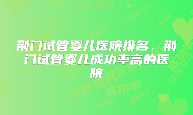 荆门试管婴儿医院排名，荆门试管婴儿成功率高的医院