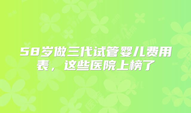 58岁做三代试管婴儿费用表，这些医院上榜了