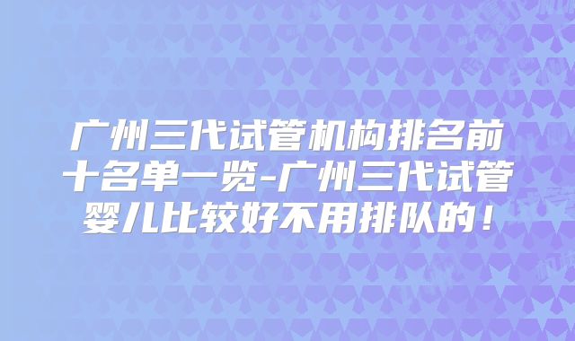 广州三代试管机构排名前十名单一览-广州三代试管婴儿比较好不用排队的！