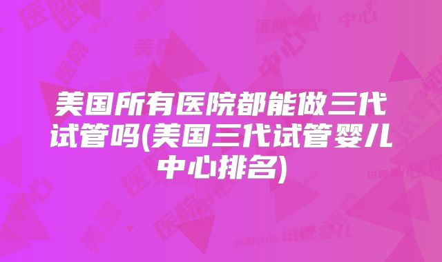 美国所有医院都能做三代试管吗(美国三代试管婴儿中心排名)