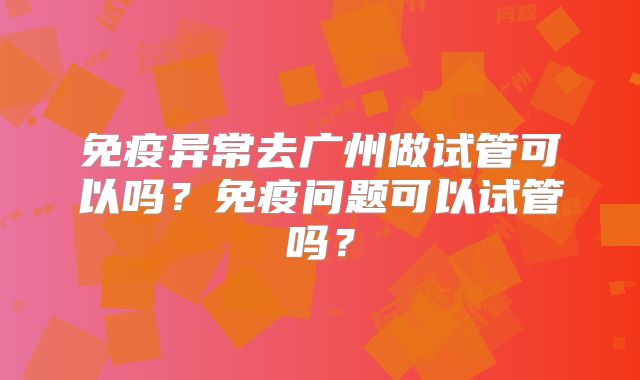 免疫异常去广州做试管可以吗？免疫问题可以试管吗？
