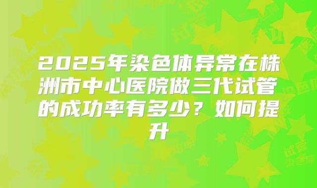 2025年染色体异常在株洲市中心医院做三代试管的成功率有多少？如何提升