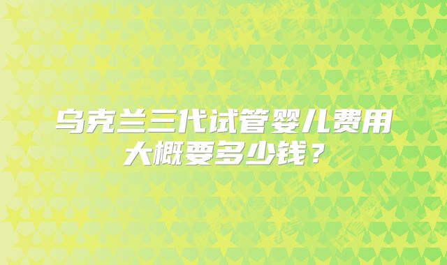 乌克兰三代试管婴儿费用大概要多少钱？