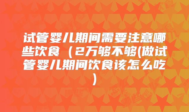 试管婴儿期间需要注意哪些饮食（2万够不够(做试管婴儿期间饮食该怎么吃)