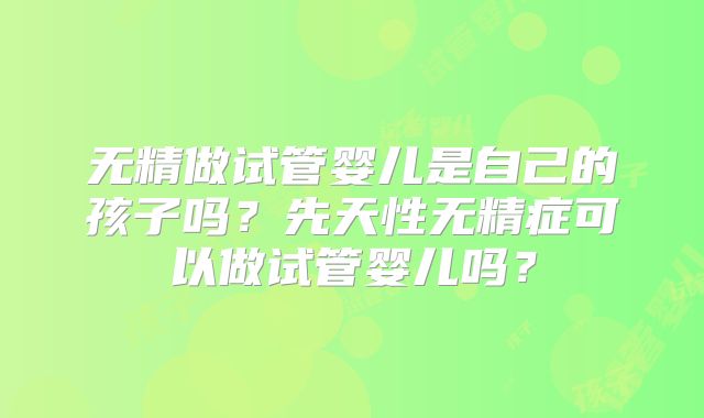 无精做试管婴儿是自己的孩子吗？先天性无精症可以做试管婴儿吗？