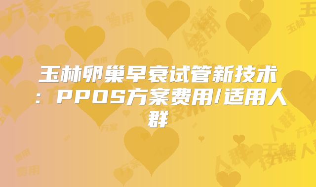 玉林卵巢早衰试管新技术：PPOS方案费用/适用人群