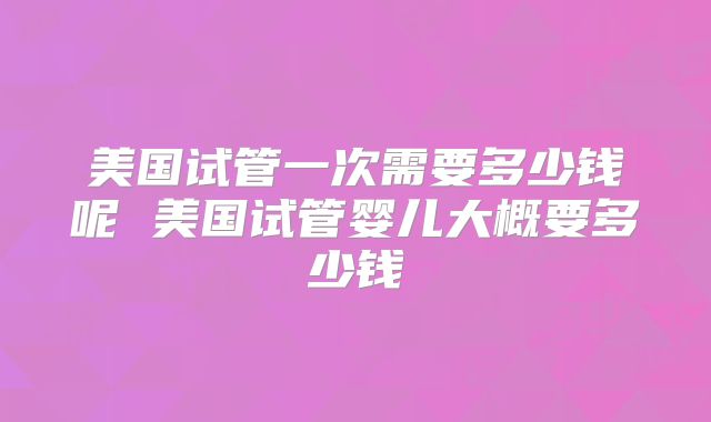 美国试管一次需要多少钱呢 美国试管婴儿大概要多少钱