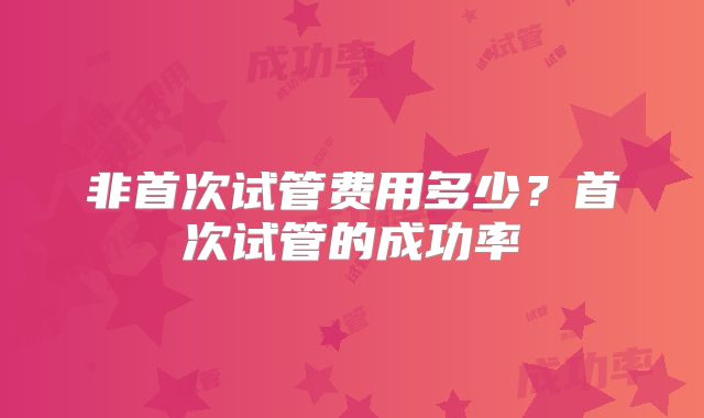 非首次试管费用多少？首次试管的成功率