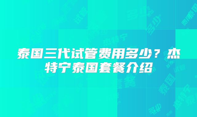 泰国三代试管费用多少?杰特宁泰国套餐介绍