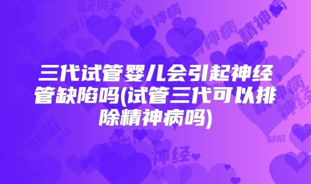 三代试管婴儿会引起神经管缺陷吗(试管三代可以排除精神病吗)