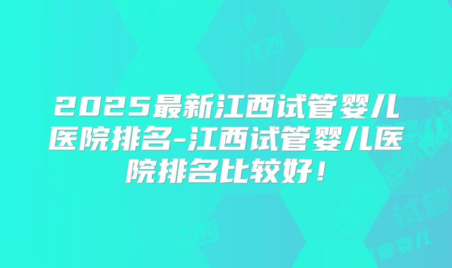2025最新江西试管婴儿医院排名-江西试管婴儿医院排名比较好！