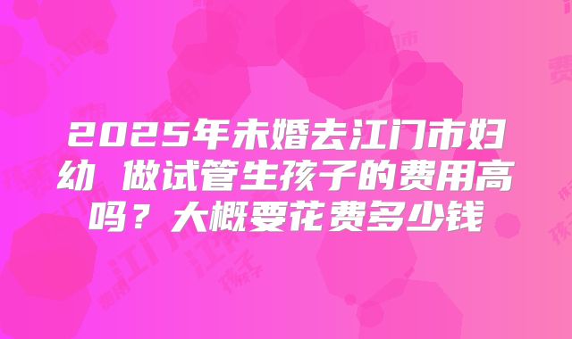 2025年未婚去江门市妇幼 做试管生孩子的费用高吗？大概要花费多少钱