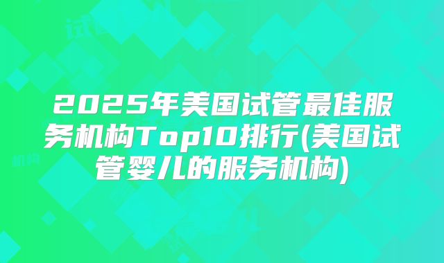 2025年美国试管最佳服务机构Top10排行(美国试管婴儿的服务机构)
