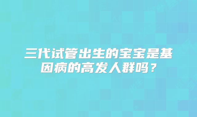 三代试管出生的宝宝是基因病的高发人群吗？