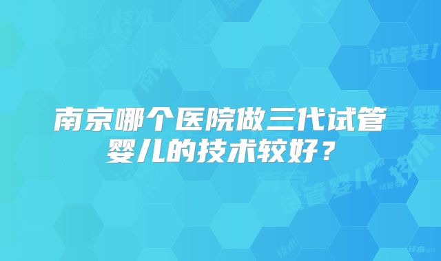 南京哪个医院做三代试管婴儿的技术较好?